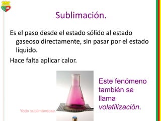 Sublimación.
Es el paso desde el estado sólido al estado
gaseoso directamente, sin pasar por el estado
líquido.
Hace falta aplicar calor.
Este fenómeno
también se
llama
volatilización.Yodo sublimándose.
 