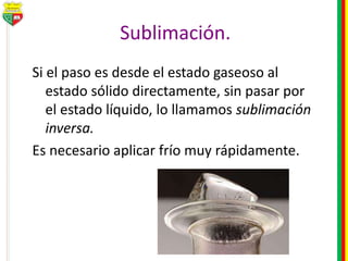 Sublimación.
Si el paso es desde el estado gaseoso al
estado sólido directamente, sin pasar por
el estado líquido, lo llamamos sublimación
inversa.
Es necesario aplicar frío muy rápidamente.
 