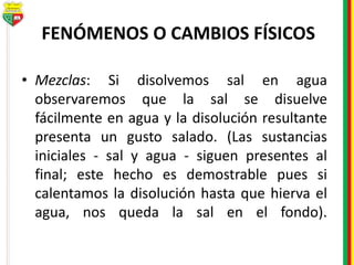 FENÓMENOS O CAMBIOS FÍSICOS
• Mezclas: Si disolvemos sal en agua
observaremos que la sal se disuelve
fácilmente en agua y la disolución resultante
presenta un gusto salado. (Las sustancias
iniciales - sal y agua - siguen presentes al
final; este hecho es demostrable pues si
calentamos la disolución hasta que hierva el
agua, nos queda la sal en el fondo).
 