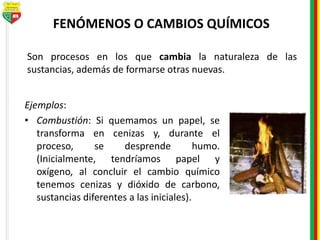 FENÓMENOS O CAMBIOS QUÍMICOS
Ejemplos:
• Combustión: Si quemamos un papel, se
transforma en cenizas y, durante el
proceso, se desprende humo.
(Inicialmente, tendríamos papel y
oxígeno, al concluir el cambio químico
tenemos cenizas y dióxido de carbono,
sustancias diferentes a las iniciales).
Son procesos en los que cambia la naturaleza de las
sustancias, además de formarse otras nuevas.
 