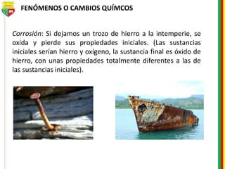 FENÓMENOS O CAMBIOS QUÍMCOS
Corrosión: Si dejamos un trozo de hierro a la intemperie, se
oxida y pierde sus propiedades iniciales. (Las sustancias
iniciales serían hierro y oxígeno, la sustancia final es óxido de
hierro, con unas propiedades totalmente diferentes a las de
las sustancias iniciales).
 