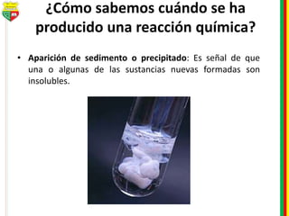 ¿Cómo sabemos cuándo se ha
producido una reacción química?
• Aparición de sedimento o precipitado: Es señal de que
una o algunas de las sustancias nuevas formadas son
insolubles.
 