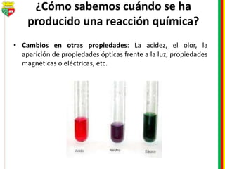 ¿Cómo sabemos cuándo se ha
producido una reacción química?
• Cambios en otras propiedades: La acidez, el olor, la
aparición de propiedades ópticas frente a la luz, propiedades
magnéticas o eléctricas, etc.
 