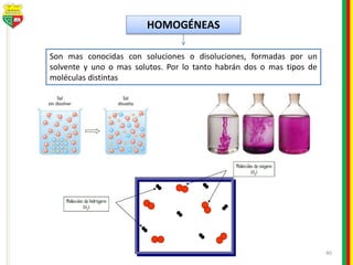 40
HOMOGÉNEAS
Son mas conocidas con soluciones o disoluciones, formadas por un
solvente y uno o mas solutos. Por lo tanto habrán dos o mas tipos de
moléculas distintas
 