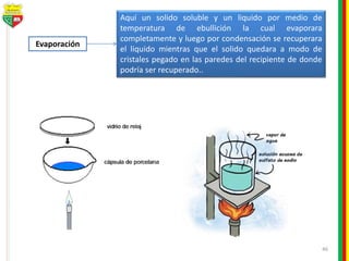 46
Evaporación
Aquí un solido soluble y un liquido por medio de
temperatura de ebullición la cual evaporara
completamente y luego por condensación se recuperara
el liquido mientras que el solido quedara a modo de
cristales pegado en las paredes del recipiente de donde
podría ser recuperado..
 