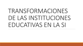 TRANSFORMACIONES
DE LAS INSTITUCIONES
EDUCATIVAS EN LA SI
 