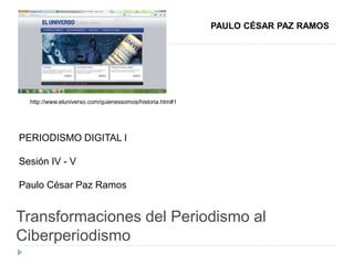 Transformaciones del Periodismo al
Ciberperiodismo
PERIODISMO DIGITAL I
Sesión IV - V
Paulo César Paz Ramos
PAULO CÉSAR PAZ RAMOS
http://www.eluniverso.com/quienessomos/historia.htm#1
 
