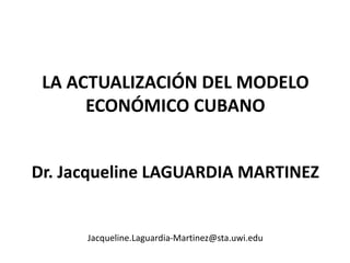 LA ACTUALIZACIÓN DEL MODELO
ECONÓMICO CUBANO
Dr. Jacqueline LAGUARDIA MARTINEZ
Jacqueline.Laguardia-Martinez@sta.uwi.edu
 