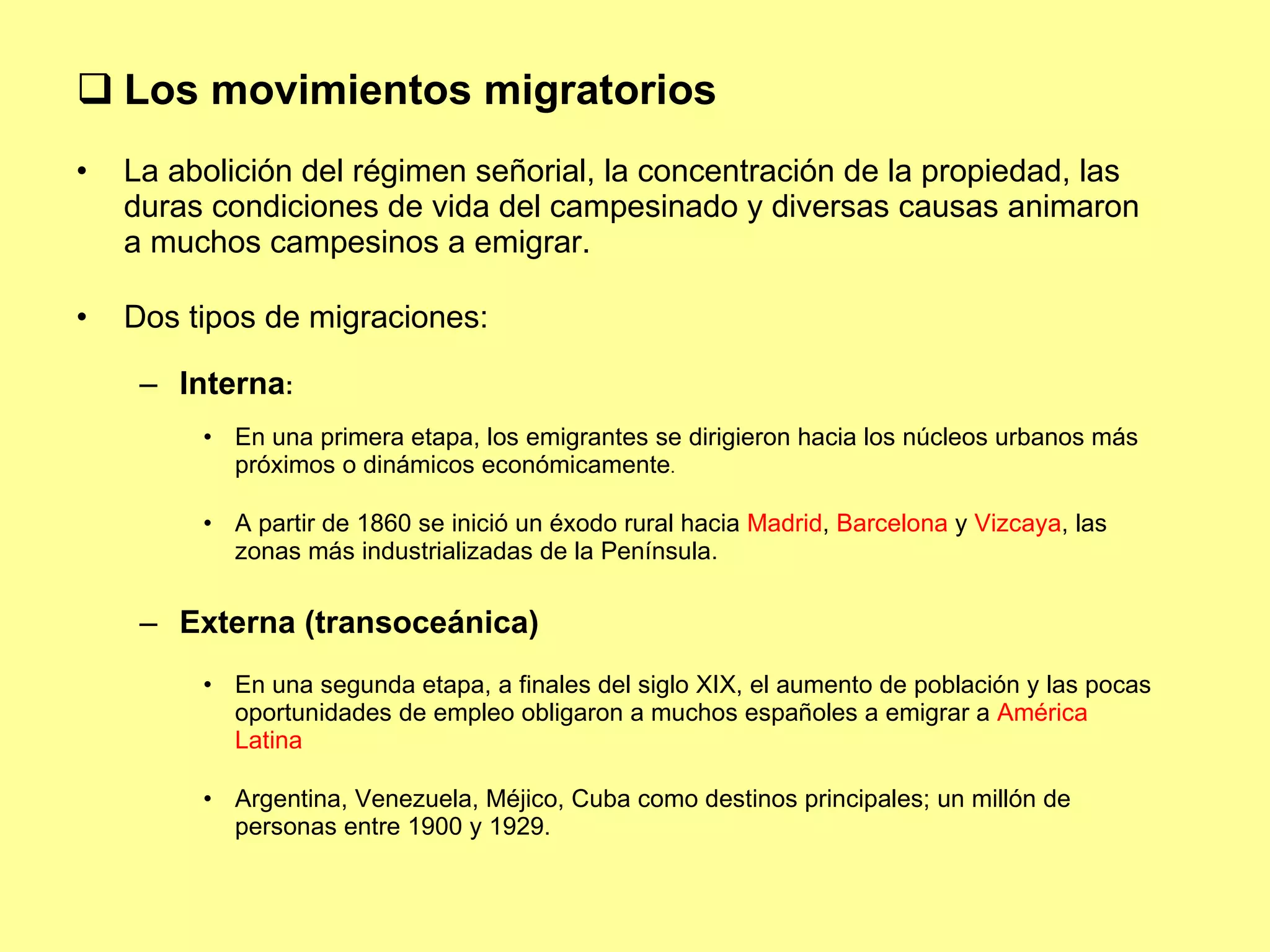 Los movimientos migratorios La abolición del régimen señorial, la concentración de la propiedad, las duras condiciones de vida del campesinado y diversas causas animaron a muchos campesinos a emigrar. Dos tipos de migraciones: Interna :  En una primera etapa, los emigrantes se dirigieron hacia los núcleos urbanos más próximos o dinámicos económicamente . A partir de 1860 se inició un éxodo rural hacia  Madrid ,  Barcelona  y  Vizcaya , las zonas más industrializadas de la Península. Externa (transoceánica) En una segunda etapa, a finales del siglo XIX, el aumento de población y las pocas oportunidades de empleo obligaron a muchos españoles a emigrar a  América Latina Argentina, Venezuela, Méjico, Cuba como destinos principales; un millón de personas entre 1900 y 1929. 
