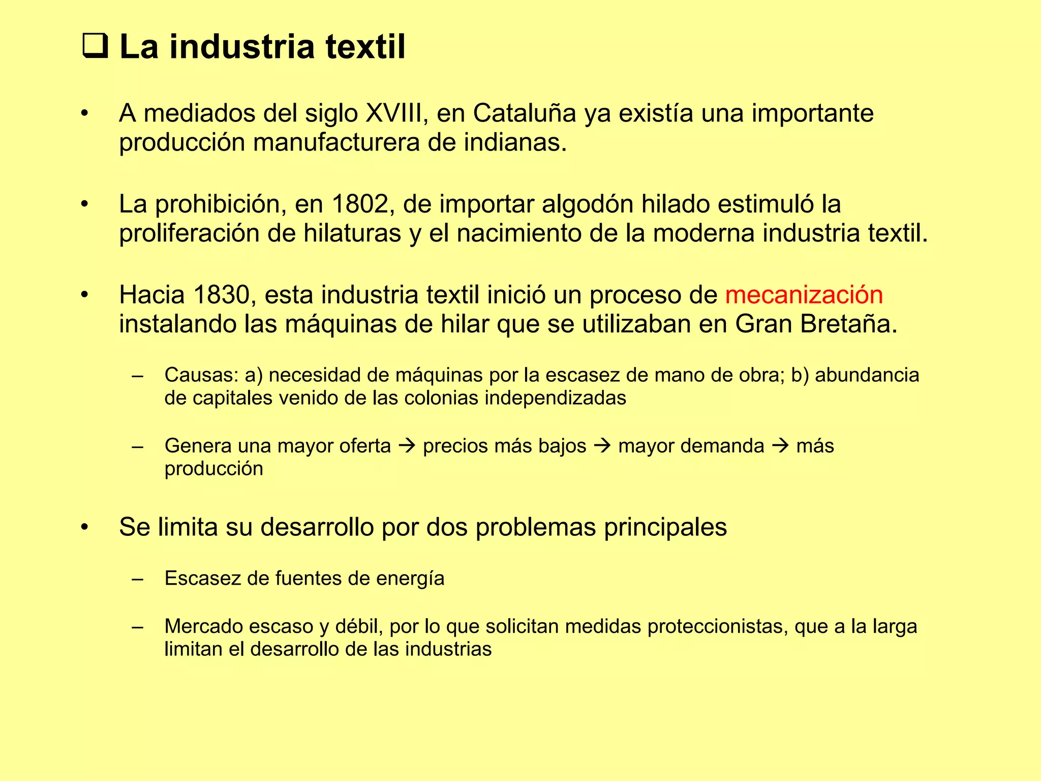 La industria textil A mediados del siglo XVIII, en Cataluña ya existía una importante producción manufacturera de indianas. La prohibición, en 1802, de importar algodón hilado estimuló la proliferación de hilaturas y el nacimiento de la moderna industria textil. Hacia 1830, esta industria textil inició un proceso de  mecanización  instalando las máquinas de hilar que se utilizaban en Gran Bretaña. Causas: a) necesidad de máquinas por la escasez de mano de obra; b) abundancia de capitales venido de las colonias independizadas Genera una mayor oferta    precios más bajos    mayor demanda    más producción Se limita su desarrollo por dos problemas principales Escasez de fuentes de energía Mercado escaso y débil, por lo que solicitan medidas proteccionistas, que a la larga limitan el desarrollo de las industrias  