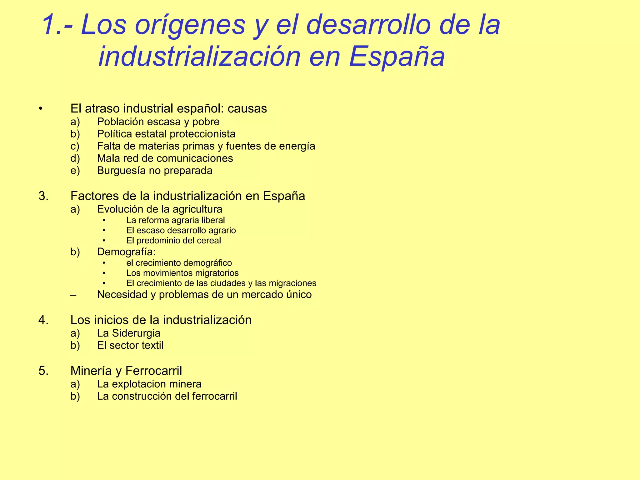 1.- Los orígenes y el desarrollo de la industrialización en España El atraso industrial español: causas Población escasa y pobre Política estatal proteccionista Falta de materias primas y fuentes de energía Mala red de comunicaciones Burguesía no preparada  Factores de la industrialización en España Evolución de la agricultura La reforma agraria liberal El escaso desarrollo agrario El predominio del cereal Demografía:  el crecimiento demográfico Los movimientos migratorios El crecimiento de las ciudades y las migraciones Necesidad y problemas de un mercado único Los inicios de la industrialización La Siderurgia El sector textil Minería y Ferrocarril La explotacion minera La construcción del ferrocarril 