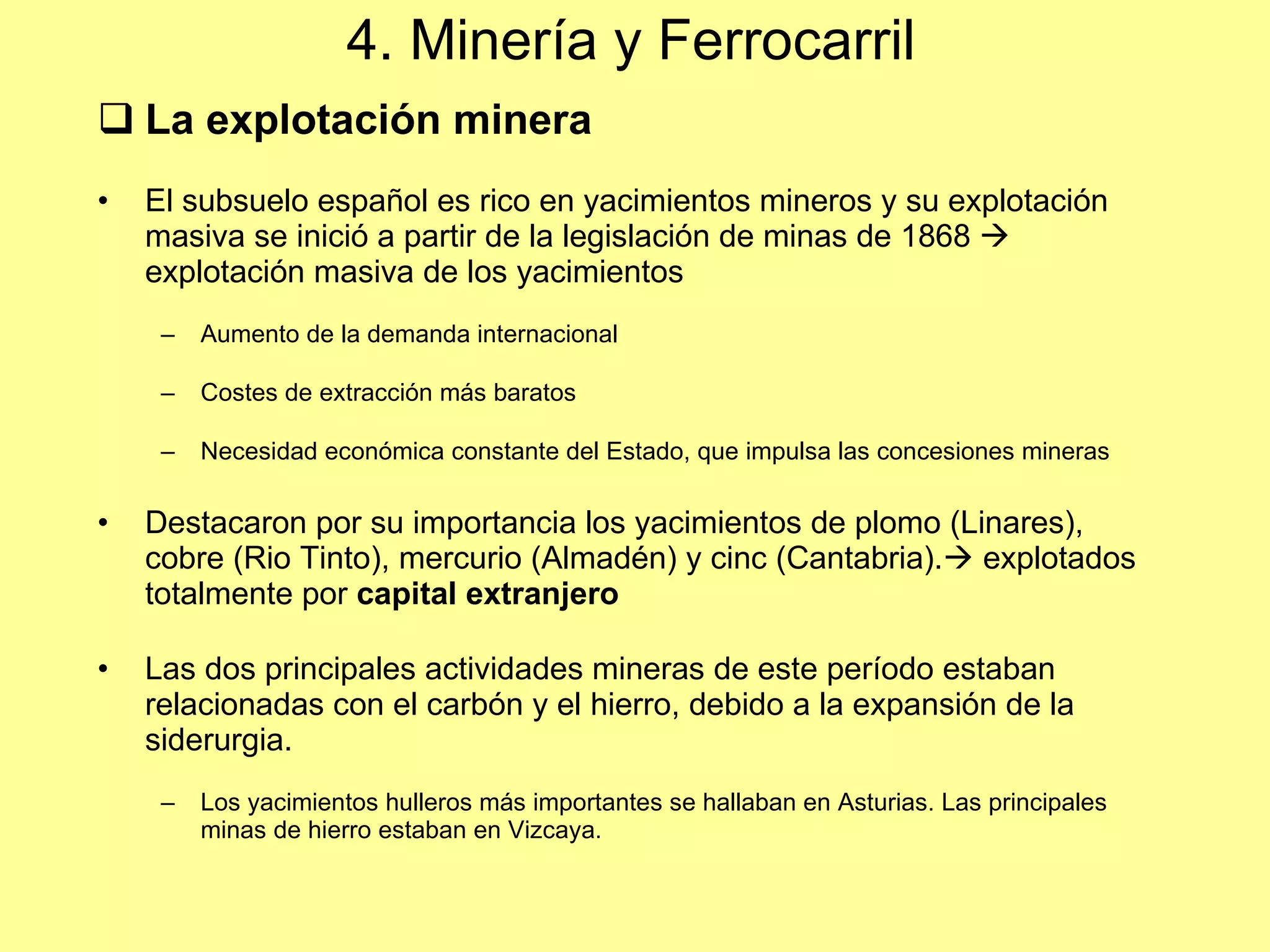 4. Minería y Ferrocarril La explotaci ón minera El subsuelo español es rico en yacimientos mineros y su explotación masiva se inició a partir de la legislación de minas de 1868    explotación masiva de los yacimientos Aumento de la demanda internacional Costes de extracción más baratos Necesidad económica constante del Estado, que impulsa las concesiones mineras Destacaron por su importancia los yacimientos de plomo (Linares), cobre (Rio Tinto), mercurio (Almadén) y cinc (Cantabria).   explotados totalmente por  capital extranjero Las dos principales actividades mineras de este período estaban relacionadas con el carbón y el hierro, debido a la expansión de la siderurgia. Los yacimientos hulleros más importantes se hallaban en Asturias. Las principales minas de hierro estaban en Vizcaya. 