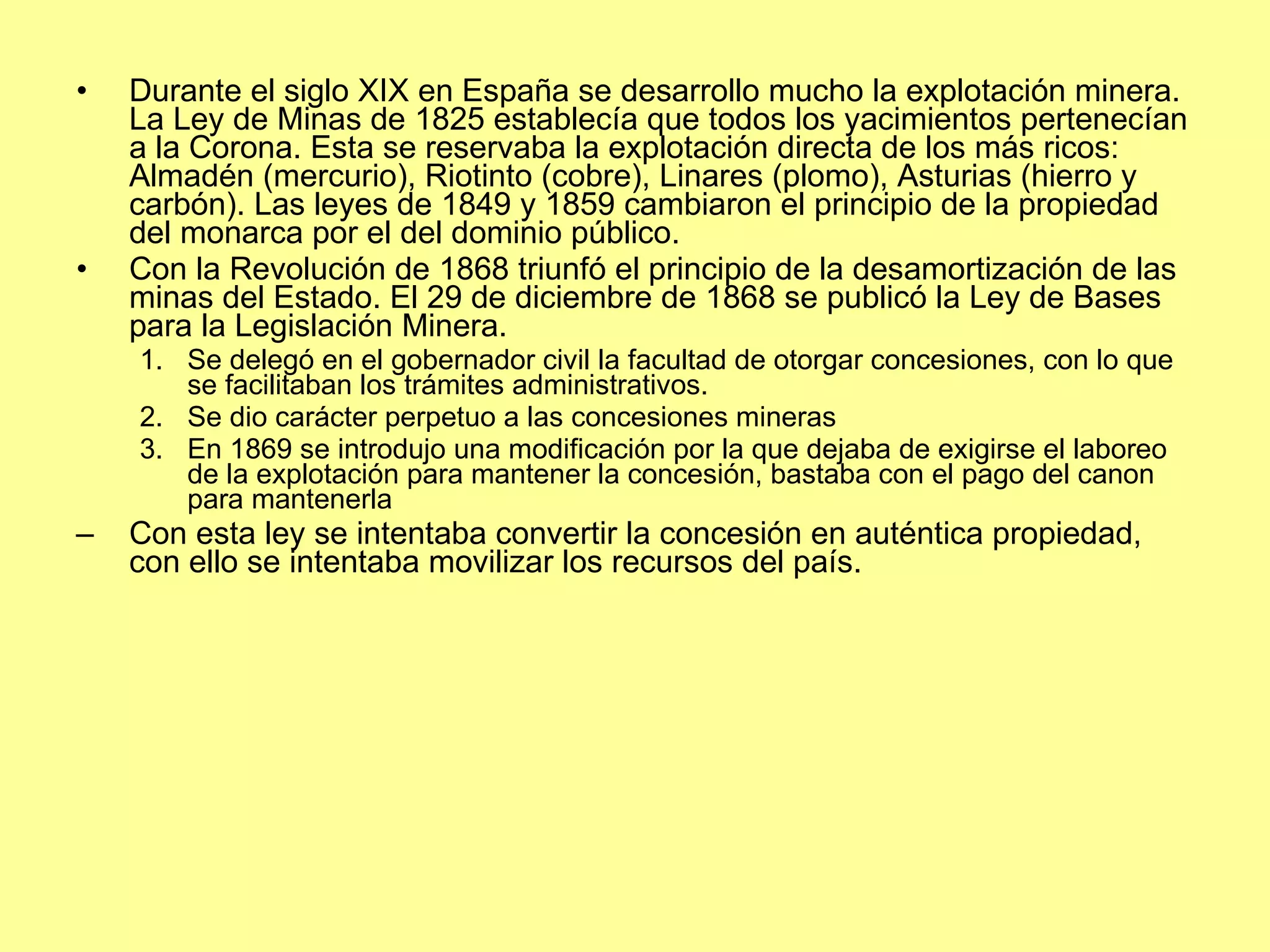 Durante el siglo XIX en España se desarrollo mucho la explotación minera. La Ley de Minas de 1825 establecía que todos los yacimientos pertenecían a la Corona. Esta se reservaba la explotación directa de los más ricos: Almadén (mercurio), Riotinto (cobre), Linares (plomo), Asturias (hierro y carbón). Las leyes de 1849 y 1859 cambiaron el principio de la propiedad del monarca por el del dominio público. Con la Revolución de 1868 triunfó el principio de la desamortización de las minas del Estado. El 29 de diciembre de 1868 se publicó la Ley de Bases para la Legislación Minera. Se delegó en el gobernador civil la facultad de otorgar concesiones, con lo que se facilitaban los trámites administrativos. Se dio carácter perpetuo a las concesiones mineras En 1869 se introdujo una modificación por la que dejaba de exigirse el laboreo de la explotación para mantener la concesión, bastaba con el pago del canon para mantenerla Con esta ley se intentaba convertir la concesión en auténtica propiedad, con ello se intentaba movilizar los recursos del país. 