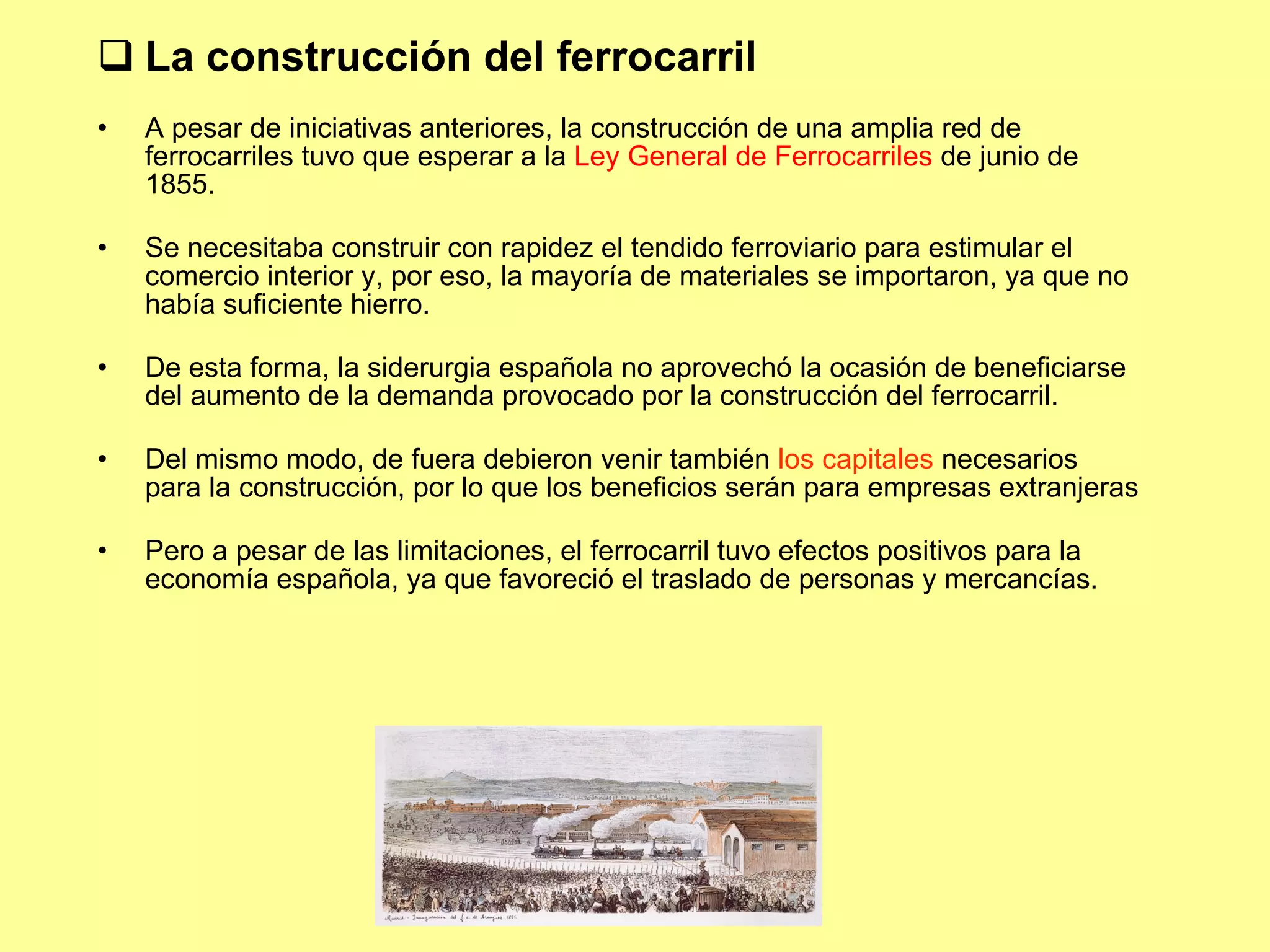La construcci ón del ferrocarril A pesar de iniciativas anteriores, la construcción de una amplia red de ferrocarriles tuvo que esperar a la  Ley General de Ferrocarriles  de junio de 1855. Se necesitaba construir con rapidez el tendido ferroviario para estimular el comercio interior y, por eso, la mayoría de materiales se importaron, ya que no había suficiente hierro. De esta forma, la siderurgia española no aprovechó la ocasión de beneficiarse del aumento de la demanda provocado por la construcción del ferrocarril. Del mismo modo, de fuera debieron venir también  los capitales  necesarios para la construcción, por lo que los beneficios serán para empresas extranjeras Pero a pesar de las limitaciones, el ferrocarril tuvo efectos positivos para la economía española, ya que favoreció el traslado de personas y mercancías. 