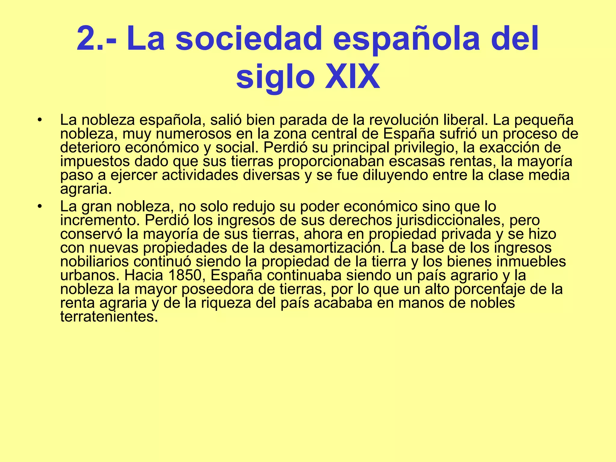 2.- La sociedad española del siglo XIX La nobleza española, salió bien parada de la revolución liberal. La pequeña nobleza, muy numerosos en la zona central de España sufrió un proceso de deterioro económico y social. Perdió su principal privilegio, la exacción de impuestos dado que sus tierras proporcionaban escasas rentas, la mayoría paso a ejercer actividades diversas y se fue diluyendo entre la clase media agraria.  La gran nobleza, no solo redujo su poder económico sino que lo incremento. Perdió los ingresos de sus derechos jurisdiccionales, pero conservó la mayoría de sus tierras, ahora en propiedad privada y se hizo con nuevas propiedades de la desamortización. La base de los ingresos nobiliarios continuó siendo la propiedad de la tierra y los bienes inmuebles urbanos. Hacia 1850, España continuaba siendo un país agrario y la nobleza la mayor poseedora de tierras, por lo que un alto porcentaje de la renta agraria y de la riqueza del país acababa en manos de nobles terratenientes .  