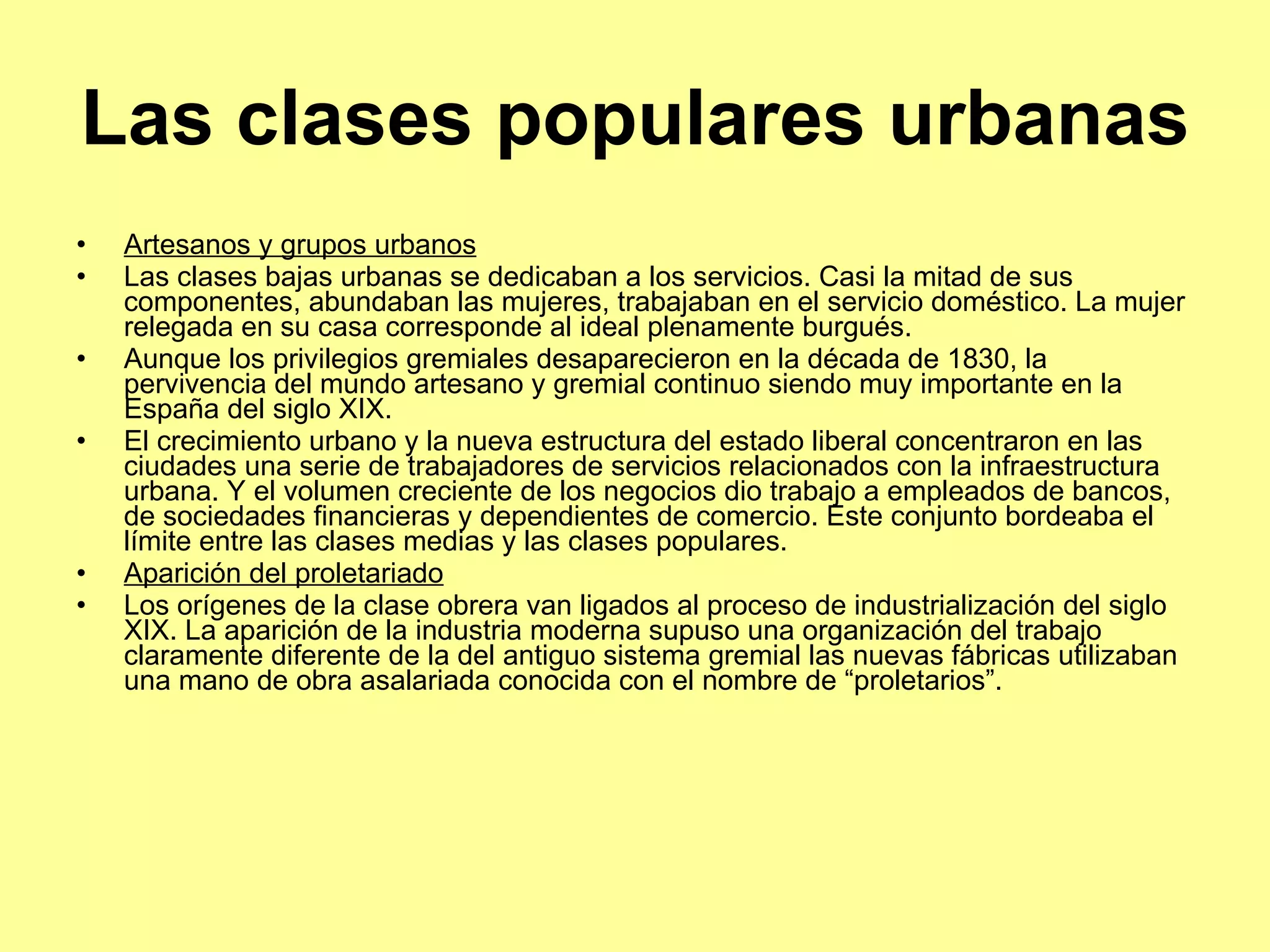 Las clases populares urbanas Artesanos y grupos urbanos Las clases bajas urbanas se dedicaban a los servicios. Casi la mitad de sus componentes, abundaban las mujeres, trabajaban en el servicio doméstico. La mujer relegada en su casa corresponde al ideal plenamente burgués. Aunque los privilegios gremiales desaparecieron en la década de 1830, la pervivencia del mundo artesano y gremial continuo siendo muy importante en la España del siglo XIX.  El crecimiento urbano y la nueva estructura del estado liberal concentraron en las ciudades una serie de trabajadores de servicios relacionados con la infraestructura urbana. Y el volumen creciente de los negocios dio trabajo a empleados de bancos, de sociedades financieras y dependientes de comercio. Este conjunto bordeaba el límite entre las clases medias y las clases populares. Aparición del proletariado Los orígenes de la clase obrera van ligados al proceso de industrialización del siglo XIX. La aparición de la industria moderna supuso una organización del trabajo claramente diferente de la del antiguo sistema gremial las nuevas fábricas utilizaban una mano de obra asalariada conocida con el nombre de “proletarios”.  