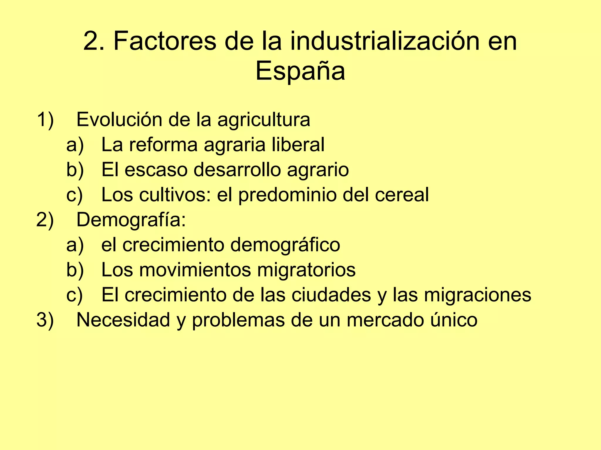 2. Factores de la industrialización en España Evolución de la agricultura La reforma agraria liberal El escaso desarrollo agrario Los cultivos: el predominio del cereal Demografía:  el crecimiento demográfico Los movimientos migratorios El crecimiento de las ciudades y las migraciones Necesidad y problemas de un mercado único 