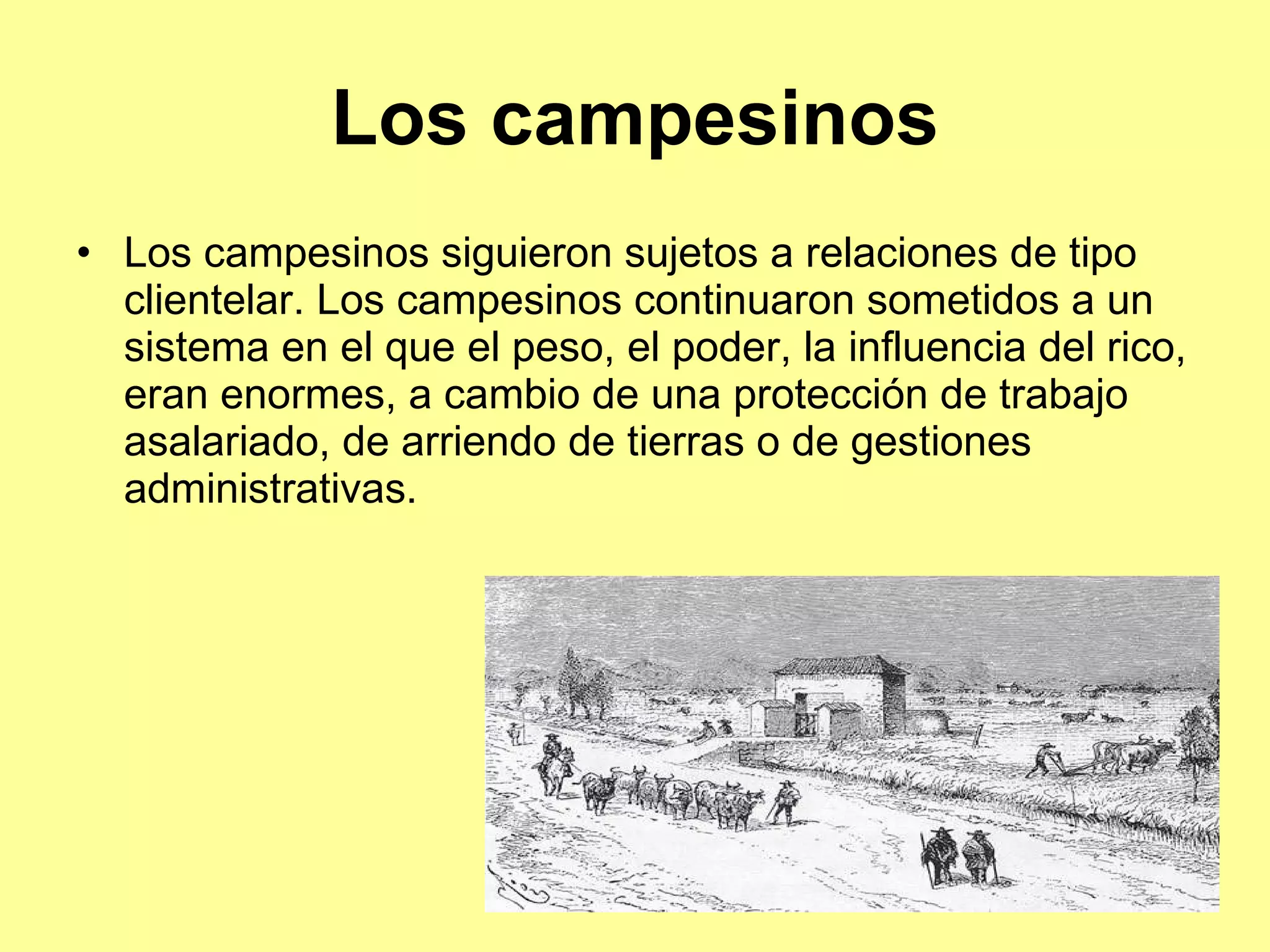 Los campesinos Los campesinos siguieron sujetos a relaciones de tipo clientelar. Los campesinos continuaron sometidos a un sistema en el que el peso, el poder, la influencia del rico, eran enormes, a cambio de una protección de trabajo asalariado, de arriendo de tierras o de gestiones administrativas.  