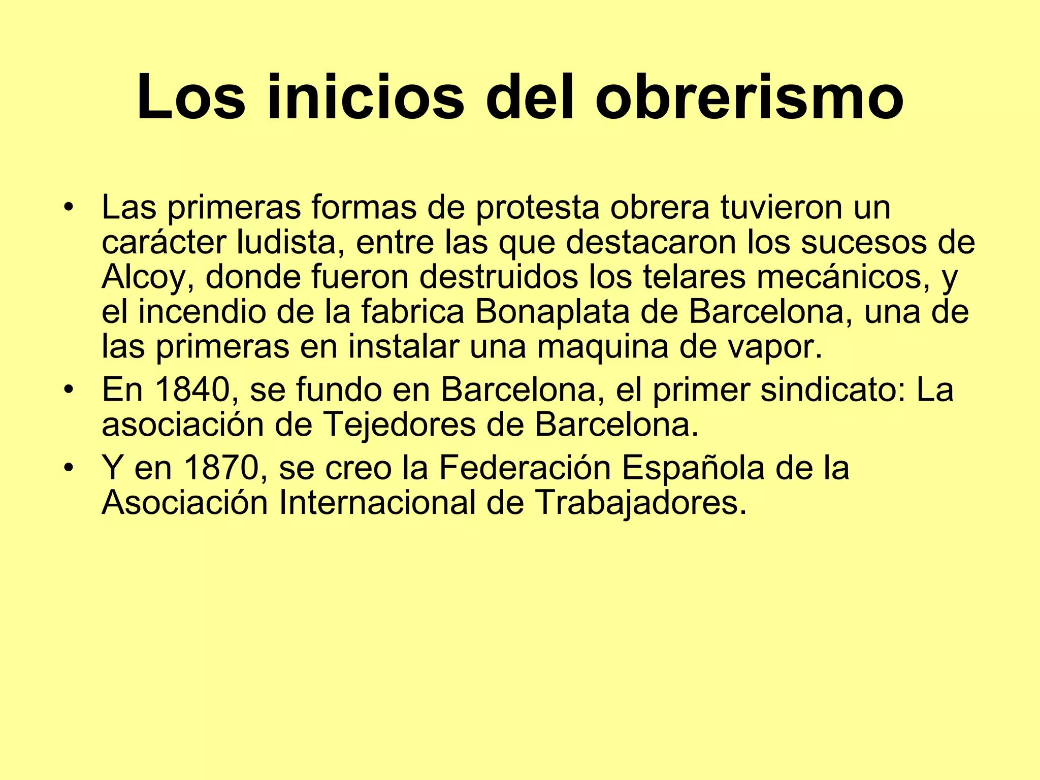 Los inicios del obrerismo Las primeras formas de protesta obrera tuvieron un carácter ludista, entre las que destacaron los sucesos de Alcoy, donde fueron destruidos los telares mecánicos, y el incendio de la fabrica Bonaplata de Barcelona, una de las primeras en instalar una maquina de vapor. En 1840, se fundo en Barcelona, el primer sindicato: La asociación de Tejedores de Barcelona. Y en 1870, se creo la Federación Española de la Asociación Internacional de Trabajadores. 