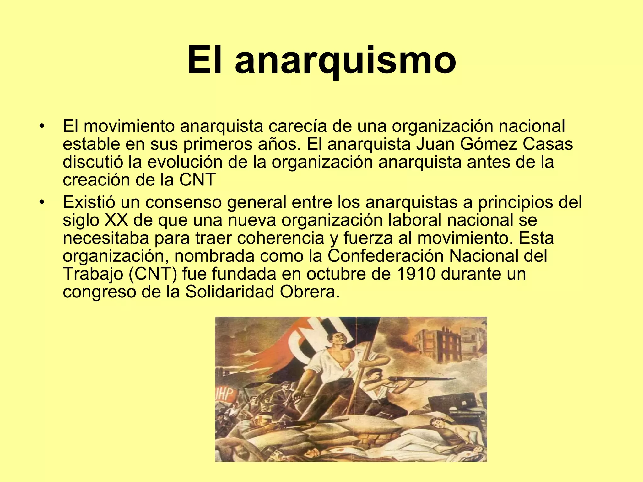 El anarquismo El movimiento anarquista carecía de una organización nacional estable en sus primeros años. El anarquista Juan Gómez Casas discutió la evolución de la organización anarquista antes de la creación de la  CNT Existió un consenso general entre los anarquistas a principios del siglo XX de que una nueva organización laboral nacional se necesitaba para traer coherencia y fuerza al movimiento. Esta organización, nombrada como la Confederación Nacional del Trabajo (CNT) fue fundada en octubre de 1910 durante un congreso de la Solidaridad Obrera. 