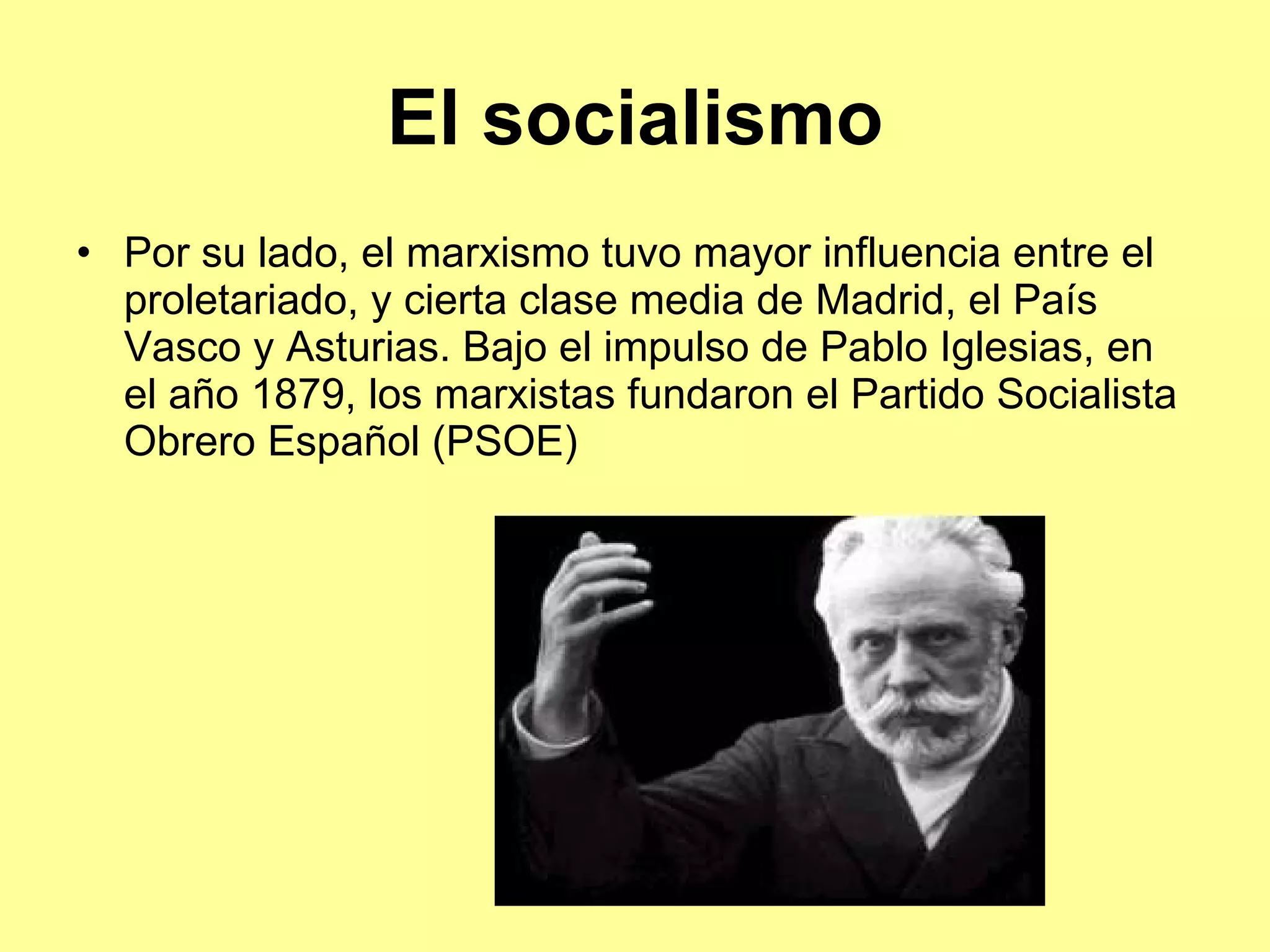El socialismo Por su lado, el marxismo tuvo mayor influencia entre el proletariado, y cierta clase media de Madrid, el País Vasco y Asturias. Bajo el impulso de Pablo Iglesias, en el año 1879, los marxistas fundaron el Partido Socialista Obrero Español (PSOE) 