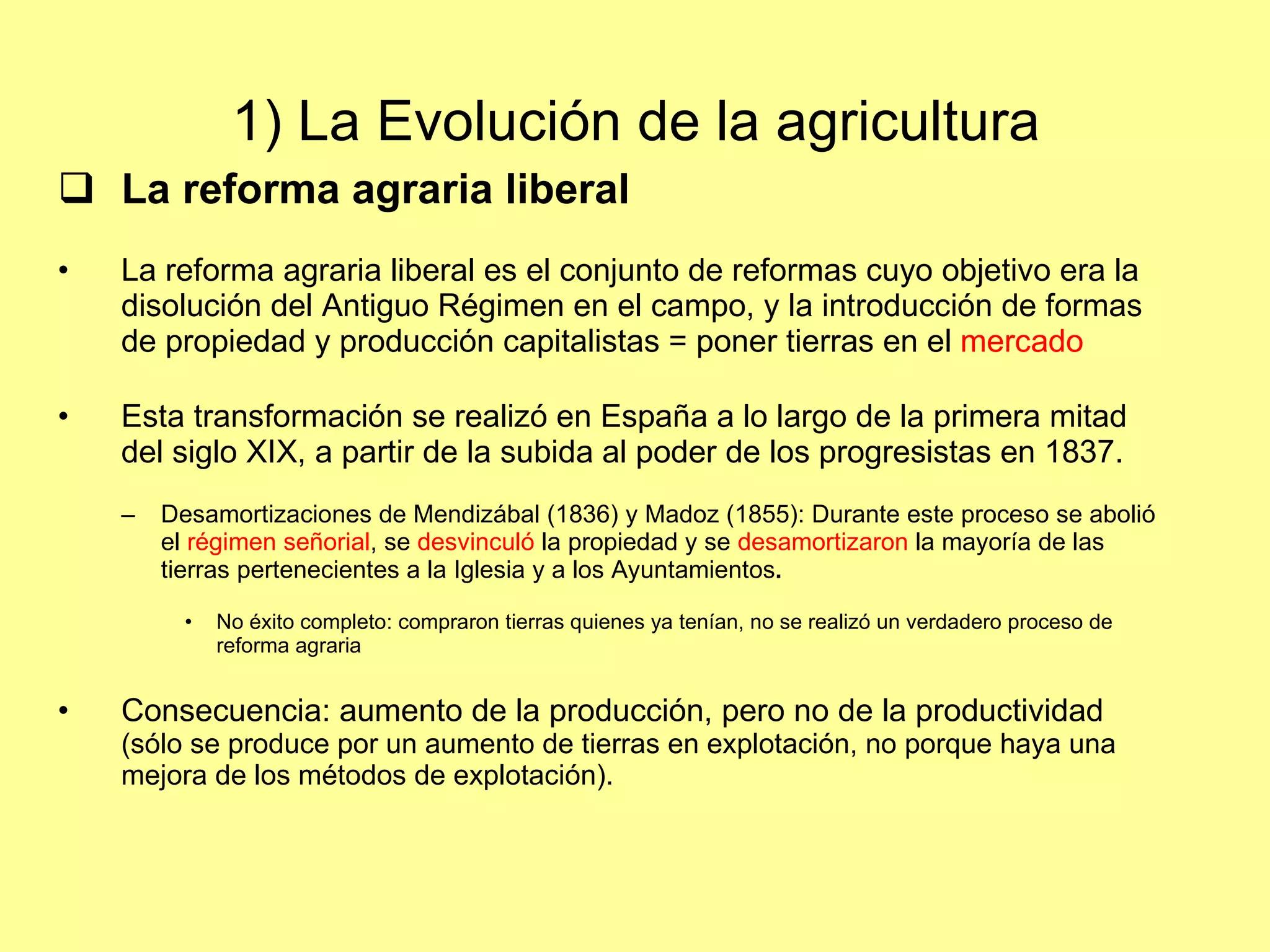 1) La Evolución de la agricultura  La reforma agraria liberal La reforma agraria liberal es el conjunto de reformas cuyo objetivo era la disolución del Antiguo Régimen en el campo, y la introducción de formas de propiedad y producción capitalistas = poner tierras en el  mercado Esta transformación se realizó en España a lo largo de la primera mitad del siglo XIX, a partir de la subida al poder de los progresistas en 1837. Desamortizaciones de Mendizábal (1836) y Madoz (1855): Durante este proceso se abolió el  régimen señorial , se  desvinculó  la propiedad y se  desamortizaron  la mayoría de las tierras pertenecientes a la Iglesia y a los Ayuntamientos . No éxito completo: compraron tierras quienes ya tenían, no se realizó un verdadero proceso de reforma agraria Consecuencia: aumento de la producción, pero no de la productividad  (sólo se produce por un aumento de tierras en explotación, no porque haya una mejora de los métodos de explotación). 