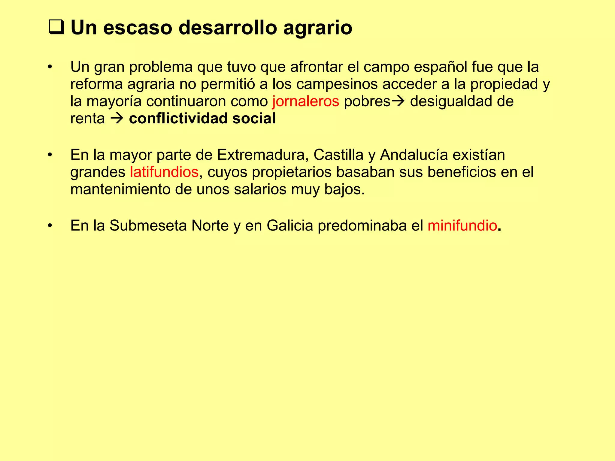 Un escaso desarrollo agrario Un gran problema que tuvo que afrontar el campo español fue que la reforma agraria no permitió a los campesinos acceder a la propiedad y la mayoría continuaron como  jornaleros  pobres   desigualdad de renta    conflictividad social En la mayor parte de Extremadura, Castilla y Andalucía existían grandes  latifundios , cuyos propietarios basaban sus beneficios en el mantenimiento de unos salarios muy bajos. En la Submeseta Norte y en Galicia predominaba el  minifundio . 