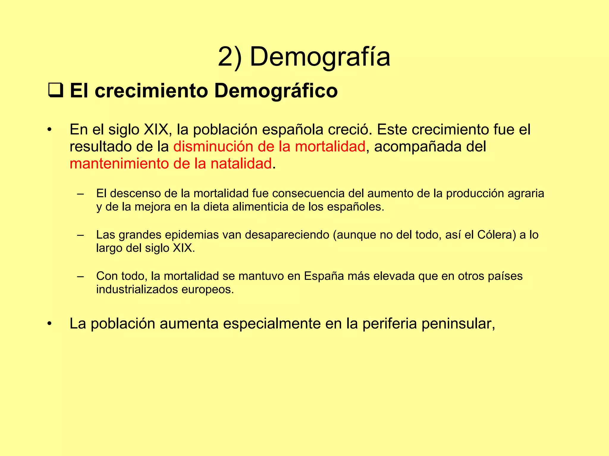 2) Demografía El crecimiento Demográfico En el siglo XIX, la población española creció. Este crecimiento fue el resultado de la  disminución de la mortalidad , acompañada del  mantenimiento de la natalidad . El descenso de la mortalidad fue consecuencia del aumento de la producción agraria y de la mejora en la dieta alimenticia de los españoles. Las grandes epidemias van desapareciendo (aunque no del todo, así el Cólera) a lo largo del siglo XIX. Con todo, la mortalidad se mantuvo en España más elevada que en otros países industrializados europeos. La población aumenta especialmente en la periferia peninsular,  
