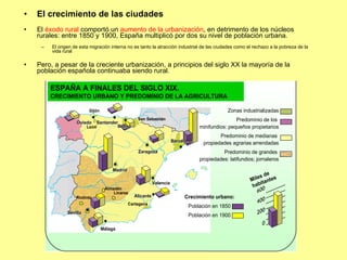 El crecimiento de las ciudades El  éxodo rural  comportó un  aumento de la urbanización , en detrimento de los núcleos rurales: entre 1850 y 1900, España multiplicó por dos su nivel de población urbana. El origen de esta migración interna no es tanto la atracción industrial de las ciudades como el rechazo a la pobreza de la vida rural Pero, a pesar de la creciente urbanización, a principios del siglo XX la mayoría de la población española continuaba siendo rural. 