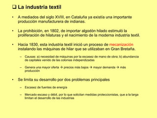 La industria textil A mediados del siglo XVIII, en Cataluña ya existía una importante producción manufacturera de indianas. La prohibición, en 1802, de importar algodón hilado estimuló la proliferación de hilaturas y el nacimiento de la moderna industria textil. Hacia 1830, esta industria textil inició un proceso de  mecanización  instalando las máquinas de hilar que se utilizaban en Gran Bretaña. Causas: a) necesidad de máquinas por la escasez de mano de obra; b) abundancia de capitales venido de las colonias independizadas Genera una mayor oferta    precios más bajos    mayor demanda    más producción Se limita su desarrollo por dos problemas principales Escasez de fuentes de energía Mercado escaso y débil, por lo que solicitan medidas proteccionistas, que a la larga limitan el desarrollo de las industrias  