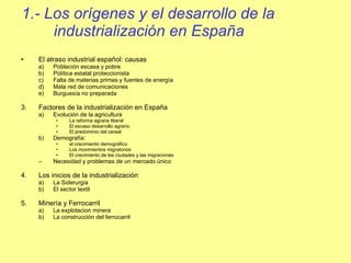 1.- Los orígenes y el desarrollo de la industrialización en España El atraso industrial español: causas Población escasa y pobre Política estatal proteccionista Falta de materias primas y fuentes de energía Mala red de comunicaciones Burguesía no preparada  Factores de la industrialización en España Evolución de la agricultura La reforma agraria liberal El escaso desarrollo agrario El predominio del cereal Demografía:  el crecimiento demográfico Los movimientos migratorios El crecimiento de las ciudades y las migraciones Necesidad y problemas de un mercado único Los inicios de la industrialización La Siderurgia El sector textil Minería y Ferrocarril La explotacion minera La construcción del ferrocarril 