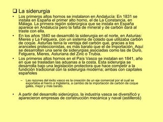 La siderurgia Los primeros altos hornos se instalaron en Andalucía:  En  1831  se instala en España el primer alto horno, el de La Constancia, en  Málaga . La primera región siderúrgica que se instala en España aparece en Andalucía pero la falta de mineral y de carbón dará al traste con ella.  En los años 1840 se desarrolló la siderurgia en el norte, en Asturias:  Mieres  y  La Felguera , con un sistema de colado que utilizaba carbón de  coque . Asturias tenía la ventaja del carbón que, gracias a los aranceles proteccionistas, es más barato que el de importación. Aquí se desarrollan una serie de siderurgias asociadas como las de Duro, Felguera, Mieres, Asturiana del Zinc o  Trubia .  Los primeros altos hornos en el País Vasco se instalan en  1841 , año en que se trasladan las aduanas a la costa. Esta siderurgia se desarrolla bajo una legislación protectora que hace competir a la fundición tradicional con la siderurgia moderna; ambas con capitales españoles Las razones del éxito vasco es la creación de un eje comercial por el cual se exportaba el hierro a Inglaterra, a cambio de la importación de carbón de coque galés, mejor y más barato. A partir del desarrollo siderúrgico, la industria vasca se diversificó y aparecieron empresas de construcción mecánica y naval (astilleros) 