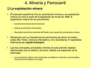 4. Minería y Ferrocarril La explotaci ón minera El subsuelo español es rico en yacimientos mineros y su explotación masiva se inició a partir de la legislación de minas de 1868    explotación masiva de los yacimientos Aumento de la demanda internacional Costes de extracción más baratos Necesidad económica constante del Estado, que impulsa las concesiones mineras Destacaron por su importancia los yacimientos de plomo (Linares), cobre (Rio Tinto), mercurio (Almadén) y cinc (Cantabria).   explotados totalmente por  capital extranjero Las dos principales actividades mineras de este período estaban relacionadas con el carbón y el hierro, debido a la expansión de la siderurgia. Los yacimientos hulleros más importantes se hallaban en Asturias. Las principales minas de hierro estaban en Vizcaya. 
