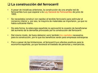 La construcci ón del ferrocarril A pesar de iniciativas anteriores, la construcción de una amplia red de ferrocarriles tuvo que esperar a la  Ley General de Ferrocarriles  de junio de 1855. Se necesitaba construir con rapidez el tendido ferroviario para estimular el comercio interior y, por eso, la mayoría de materiales se importaron, ya que no había suficiente hierro. De esta forma, la siderurgia española no aprovechó la ocasión de beneficiarse del aumento de la demanda provocado por la construcción del ferrocarril. Del mismo modo, de fuera debieron venir también  los capitales  necesarios para la construcción, por lo que los beneficios serán para empresas extranjeras Pero a pesar de las limitaciones, el ferrocarril tuvo efectos positivos para la economía española, ya que favoreció el traslado de personas y mercancías. 