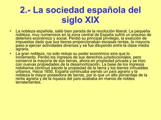 2.- La sociedad española del siglo XIX La nobleza española, salió bien parada de la revolución liberal. La pequeña nobleza, muy numerosos en la zona central de España sufrió un proceso de deterioro económico y social. Perdió su principal privilegio, la exacción de impuestos dado que sus tierras proporcionaban escasas rentas, la mayoría paso a ejercer actividades diversas y se fue diluyendo entre la clase media agraria.  La gran nobleza, no solo redujo su poder económico sino que lo incremento. Perdió los ingresos de sus derechos jurisdiccionales, pero conservó la mayoría de sus tierras, ahora en propiedad privada y se hizo con nuevas propiedades de la desamortización. La base de los ingresos nobiliarios continuó siendo la propiedad de la tierra y los bienes inmuebles urbanos. Hacia 1850, España continuaba siendo un país agrario y la nobleza la mayor poseedora de tierras, por lo que un alto porcentaje de la renta agraria y de la riqueza del país acababa en manos de nobles terratenientes .  