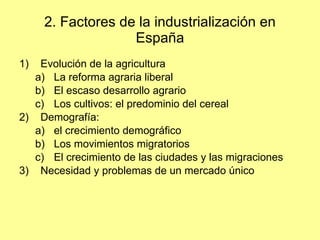 2. Factores de la industrialización en España Evolución de la agricultura La reforma agraria liberal El escaso desarrollo agrario Los cultivos: el predominio del cereal Demografía:  el crecimiento demográfico Los movimientos migratorios El crecimiento de las ciudades y las migraciones Necesidad y problemas de un mercado único 