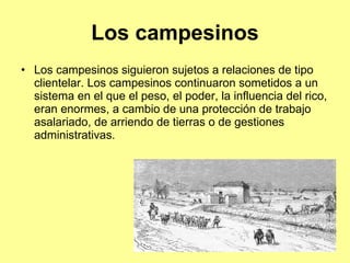 Los campesinos Los campesinos siguieron sujetos a relaciones de tipo clientelar. Los campesinos continuaron sometidos a un sistema en el que el peso, el poder, la influencia del rico, eran enormes, a cambio de una protección de trabajo asalariado, de arriendo de tierras o de gestiones administrativas.  