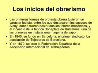Los inicios del obrerismo Las primeras formas de protesta obrera tuvieron un carácter ludista, entre las que destacaron los sucesos de Alcoy, donde fueron destruidos los telares mecánicos, y el incendio de la fabrica Bonaplata de Barcelona, una de las primeras en instalar una maquina de vapor. En 1840, se fundo en Barcelona, el primer sindicato: La asociación de Tejedores de Barcelona. Y en 1870, se creo la Federación Española de la Asociación Internacional de Trabajadores. 