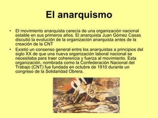 El anarquismo El movimiento anarquista carecía de una organización nacional estable en sus primeros años. El anarquista Juan Gómez Casas discutió la evolución de la organización anarquista antes de la creación de la  CNT Existió un consenso general entre los anarquistas a principios del siglo XX de que una nueva organización laboral nacional se necesitaba para traer coherencia y fuerza al movimiento. Esta organización, nombrada como la Confederación Nacional del Trabajo (CNT) fue fundada en octubre de 1910 durante un congreso de la Solidaridad Obrera. 