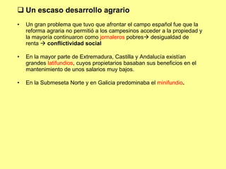 Un escaso desarrollo agrario Un gran problema que tuvo que afrontar el campo español fue que la reforma agraria no permitió a los campesinos acceder a la propiedad y la mayoría continuaron como  jornaleros  pobres   desigualdad de renta    conflictividad social En la mayor parte de Extremadura, Castilla y Andalucía existían grandes  latifundios , cuyos propietarios basaban sus beneficios en el mantenimiento de unos salarios muy bajos. En la Submeseta Norte y en Galicia predominaba el  minifundio . 
