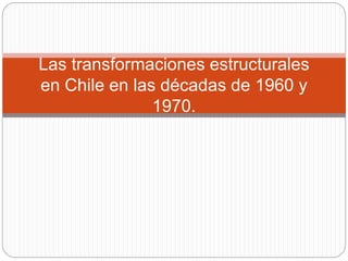 Las transformaciones estructurales
en Chile en las décadas de 1960 y
1970.
 