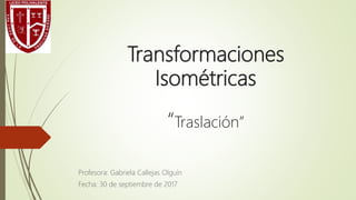 Transformaciones
Isométricas
“Traslación”
Profesora: Gabriela Callejas Olguín
Fecha: 30 de septiembre de 2017
 