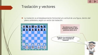 Traslación y vectores
 La traslación es el desplazamiento horizontal y/o vertical de una figura, dentro del
plano cartesiano, según un vector de traslación.
Recordemos que el Plano
Cartesiano sirve para ubicar
posiciones dentro de él.
Pregunta: Los movimiento del
ajedrez, ¿son un ejemplo de
traslación?
 