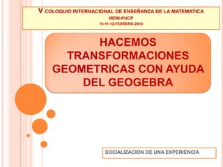 V COLOQUIO INTERNACIONAL DE ENSEÑANZA DE LA MATEMATICA IREM-PUCP 10-11-12-FEBRERO-2010 HACEMOS TRANSFORMACIONES GEOMETRICAS CON AYUDA DEL GEOGEBRA SOCIALIZACION DE UNA EXPERIENCIA 