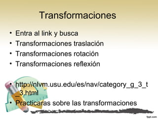 Transformaciones
• Entra al link y busca
• Transformaciones traslación
• Transformaciones rotación
• Transformaciones reflexión
• http://nlvm.usu.edu/es/nav/category_g_3_t
_3.html
• Practicaras sobre las transformaciones
 