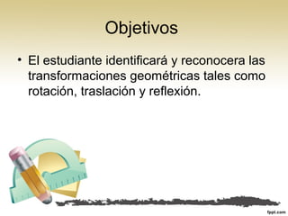 Objetivos
• El estudiante identificará y reconocera las
transformaciones geométricas tales como
rotación, traslación y reflexión.
 