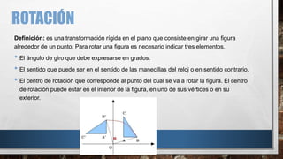 ROTACIÓN
Definición: es una transformación rígida en el plano que consiste en girar una figura
alrededor de un punto. Para rotar una figura es necesario indicar tres elementos.
• El ángulo de giro que debe expresarse en grados.
• El sentido que puede ser en el sentido de las manecillas del reloj o en sentido contrario.
• El centro de rotación que corresponde al punto del cual se va a rotar la figura. El centro
de rotación puede estar en el interior de la figura, en uno de sus vértices o en su
exterior.
 