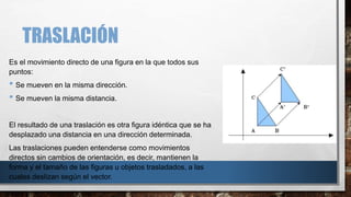 TRASLACIÓN
Es el movimiento directo de una figura en la que todos sus
puntos:
• Se mueven en la misma dirección.
• Se mueven la misma distancia.
El resultado de una traslación es otra figura idéntica que se ha
desplazado una distancia en una dirección determinada.
Las traslaciones pueden entenderse como movimientos
directos sin cambios de orientación, es decir, mantienen la
forma y el tamaño de las figuras u objetos trasladados, a las
cuales deslizan según el vector.
 