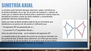 SIMETRÍA AXIAL
La simetría axial (también llamada rotacional, radial o cilíndrica) es
la simetría alrededor de un eje. Es el punto de traslación y rotación de
modo que un sistema tiene simetría axial o axisimetría cuando todos los
semiplanos tomados a partir de cierta mediatriz y conteniéndolo
presentan idénticas características.
Dada una recta se llama simetría axial de eje al movimiento que
transforma a un punto p en otro punto p' verificando que:
• El segmento PP' es perpendicular a 𝑒.
• Los puntos P y P' equidistan del eje 𝑒.
Dicho de otra forma el eje es la mediatriz del segmento OP'.
La simetría axial se da cuando los puntos de una figura coinciden con
los puntos de otra, al tomar como referencia una línea que se conoce
con el nombre de eje de simetría. En la simetría axial se da el mismo
fenómeno que en una imagen reflejada en el espejo.
 