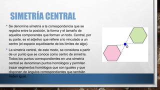 SIMETRÍA CENTRAL
• Se denomina simetría a la correspondencia que se
registra entre la posición, la forma y el tamaño de
aquellos componentes que forman un todo. Central, por
su parte, es el adjetivo que refiere a lo vinculado a un
centro (el espacio equidistante de los límites de algo).
• La simetría central, de este modo, se considera a partir
de un punto que se conoce como centro de simetría.
Todos los puntos correspondientes en una simetría
central se denominan puntos homólogos y permiten
trazar segmentos homólogos que son iguales y que
disponen de ángulos correspondientes que también
miden igual.
 